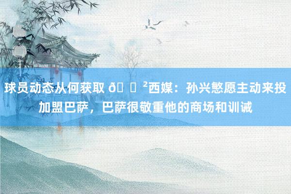 球员动态从何获取 😲西媒：孙兴慜愿主动来投加盟巴萨，巴萨很敬重他的商场和训诫