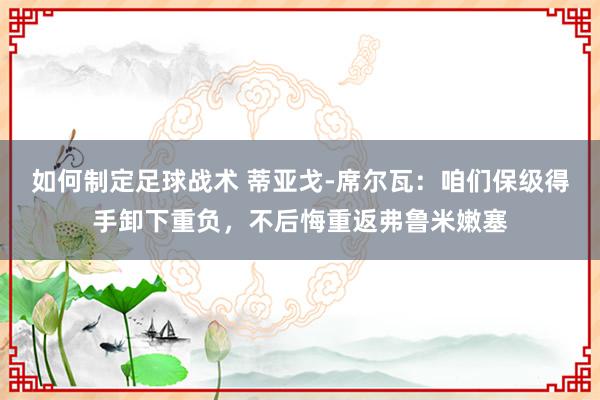 如何制定足球战术 蒂亚戈-席尔瓦：咱们保级得手卸下重负，不后悔重返弗鲁米嫩塞