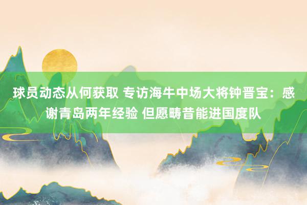 球员动态从何获取 专访海牛中场大将钟晋宝：感谢青岛两年经验 但愿畴昔能进国度队