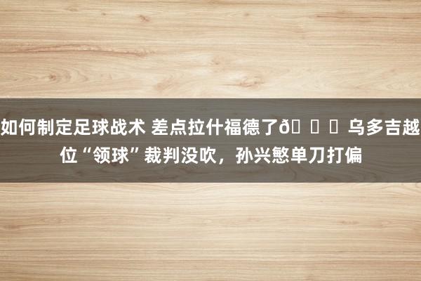 如何制定足球战术 差点拉什福德了😅乌多吉越位“领球”裁判没吹，孙兴慜单刀打偏