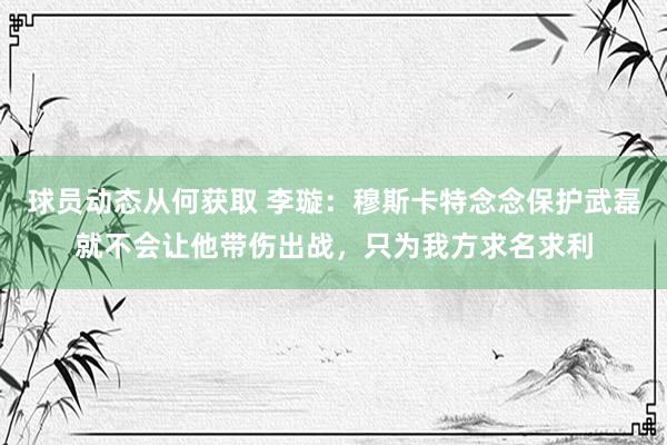 球员动态从何获取 李璇：穆斯卡特念念保护武磊就不会让他带伤出战，只为我方求名求利