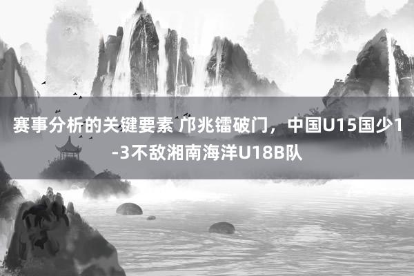 赛事分析的关键要素 邝兆镭破门，中国U15国少1-3不敌湘南海洋U18B队