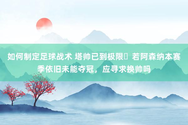 如何制定足球战术 塔帅已到极限❓若阿森纳本赛季依旧未能夺冠，应寻求换帅吗