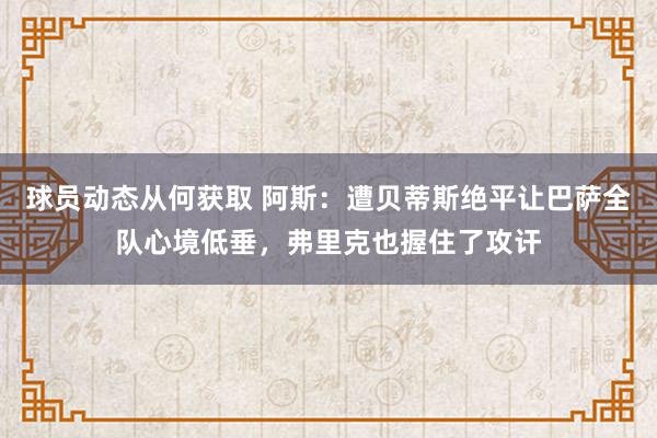 球员动态从何获取 阿斯：遭贝蒂斯绝平让巴萨全队心境低垂，弗里克也握住了攻讦