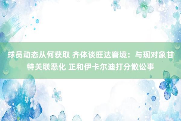 球员动态从何获取 齐体谈旺达窘境：与现对象甘特关联恶化 正和伊卡尔迪打分散讼事