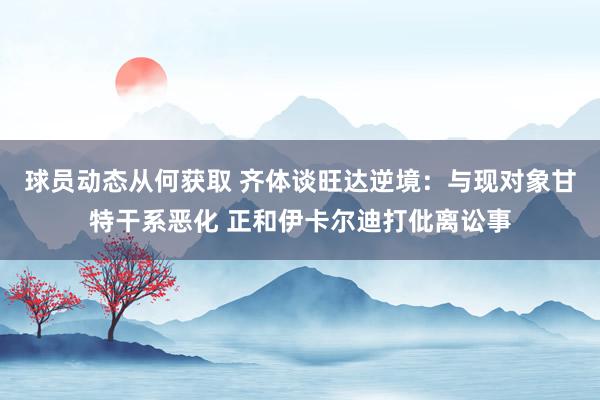 球员动态从何获取 齐体谈旺达逆境：与现对象甘特干系恶化 正和伊卡尔迪打仳离讼事