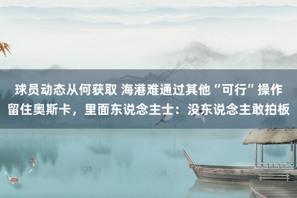 球员动态从何获取 海港难通过其他“可行”操作留住奥斯卡，里面东说念主士：没东说念主敢拍板