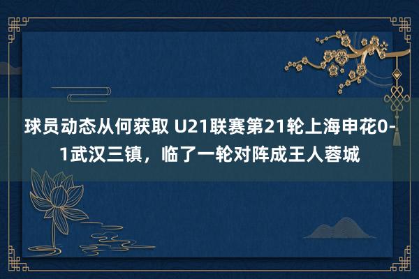 球员动态从何获取 U21联赛第21轮上海申花0-1武汉三镇，临了一轮对阵成王人蓉城