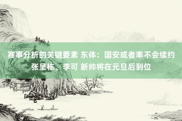 赛事分析的关键要素 东体：国安或者率不会续约张呈栋、李可 新帅将在元旦后到位