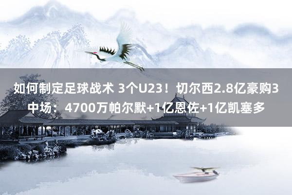 如何制定足球战术 3个U23！切尔西2.8亿豪购3中场：4700万帕尔默+1亿恩佐+1亿凯塞多