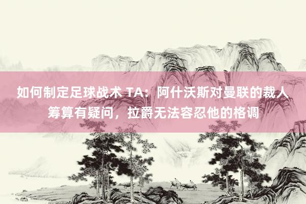 如何制定足球战术 TA：阿什沃斯对曼联的裁人筹算有疑问，拉爵无法容忍他的格调