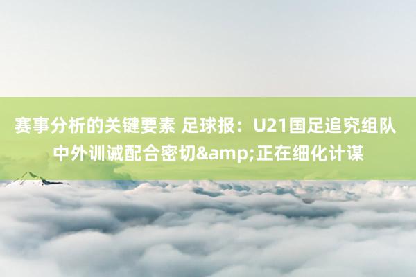 赛事分析的关键要素 足球报：U21国足追究组队 中外训诫配合密切&正在细化计谋