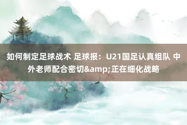 如何制定足球战术 足球报：U21国足认真组队 中外老师配合密切&正在细化战略