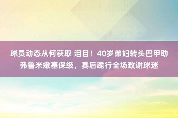 球员动态从何获取 泪目！40岁弟妇转头巴甲助弗鲁米嫩塞保级，赛后跪行全场致谢球迷