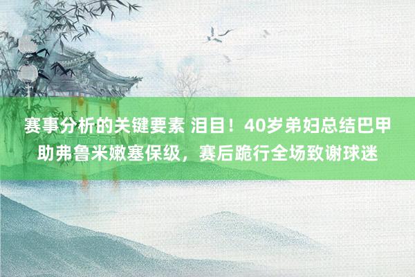 赛事分析的关键要素 泪目！40岁弟妇总结巴甲助弗鲁米嫩塞保级，赛后跪行全场致谢球迷