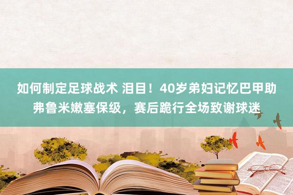 如何制定足球战术 泪目！40岁弟妇记忆巴甲助弗鲁米嫩塞保级，赛后跪行全场致谢球迷