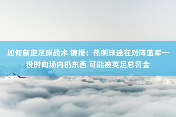 如何制定足球战术 镜报：热刺球迷在对阵蓝军一役时向场内扔东西 可能被英足总罚金