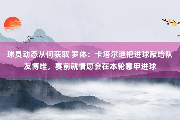 球员动态从何获取 罗体：卡塔尔迪把进球献给队友博维，赛前就情愿会在本轮意甲进球