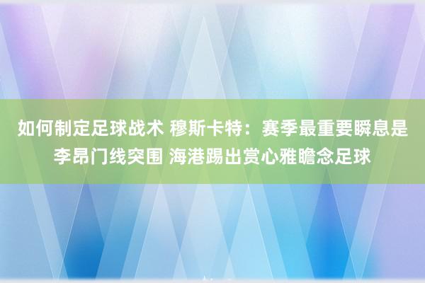 如何制定足球战术 穆斯卡特：赛季最重要瞬息是李昂门线突围 海港踢出赏心雅瞻念足球