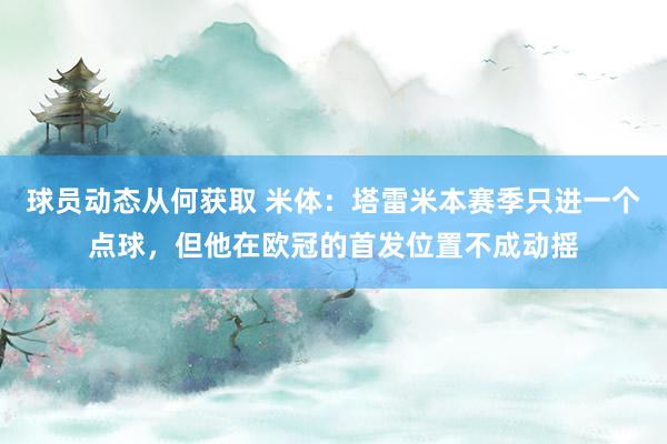 球员动态从何获取 米体：塔雷米本赛季只进一个点球，但他在欧冠的首发位置不成动摇