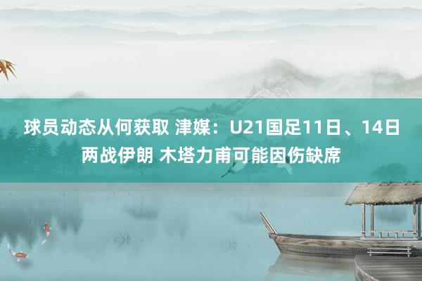 球员动态从何获取 津媒：U21国足11日、14日两战伊朗 木塔力甫可能因伤缺席