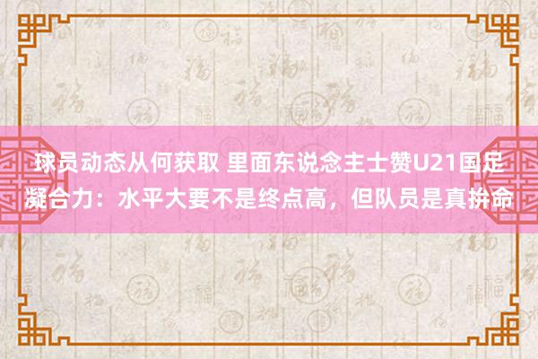 球员动态从何获取 里面东说念主士赞U21国足凝合力：水平大要不是终点高，但队员是真拚命