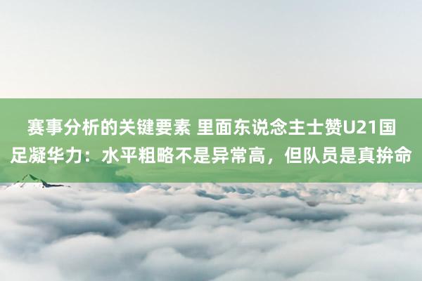 赛事分析的关键要素 里面东说念主士赞U21国足凝华力：水平粗略不是异常高，但队员是真拚命