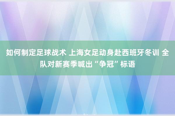 如何制定足球战术 上海女足动身赴西班牙冬训 全队对新赛季喊出“争冠”标语