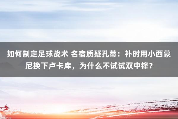 如何制定足球战术 名宿质疑孔蒂：补时用小西蒙尼换下卢卡库，为什么不试试双中锋？