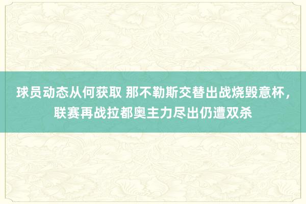 球员动态从何获取 那不勒斯交替出战烧毁意杯，联赛再战拉都奥主力尽出仍遭双杀