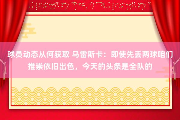 球员动态从何获取 马雷斯卡：即使先丢两球咱们推崇依旧出色，今天的头条是全队的