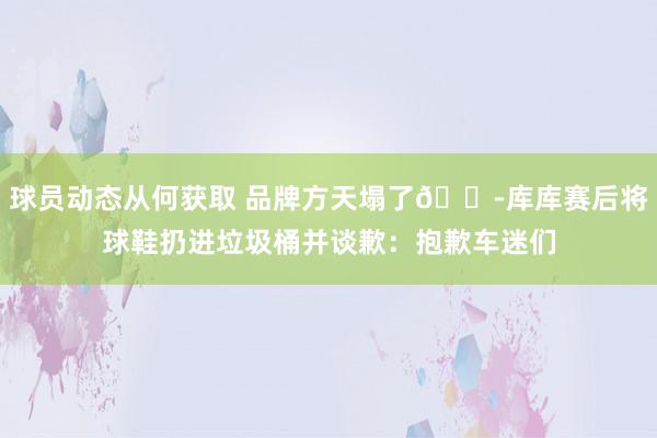 球员动态从何获取 品牌方天塌了😭库库赛后将球鞋扔进垃圾桶并谈歉：抱歉车迷们