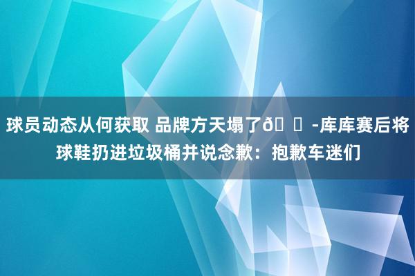 球员动态从何获取 品牌方天塌了😭库库赛后将球鞋扔进垃圾桶并说念歉：抱歉车迷们