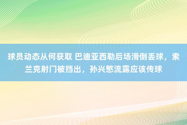 球员动态从何获取 巴迪亚西勒后场滑倒丢球，索兰克射门被挡出，孙兴慜流露应该传球