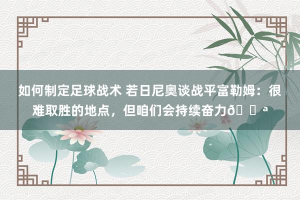 如何制定足球战术 若日尼奥谈战平富勒姆：很难取胜的地点，但咱们会持续奋力💪