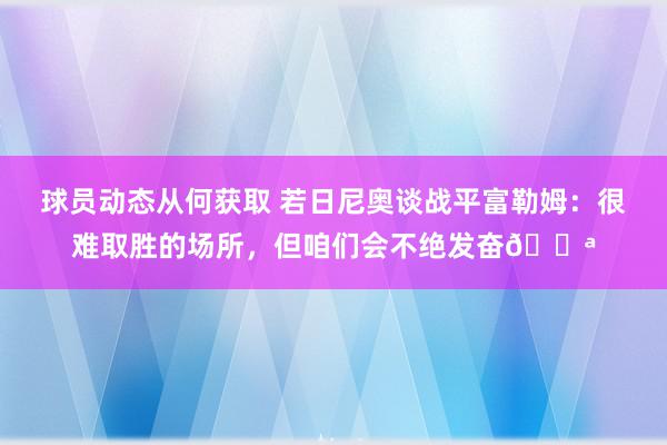 球员动态从何获取 若日尼奥谈战平富勒姆：很难取胜的场所，但咱们会不绝发奋💪