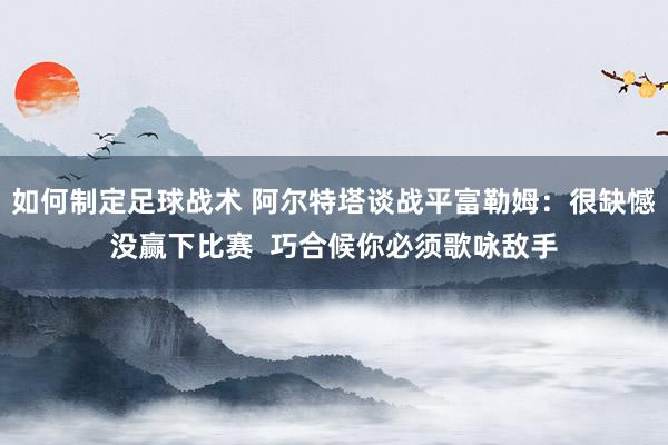 如何制定足球战术 阿尔特塔谈战平富勒姆：很缺憾没赢下比赛  巧合候你必须歌咏敌手