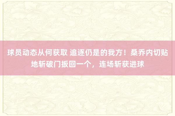 球员动态从何获取 追逐仍是的我方！桑乔内切贴地斩破门扳回一个，连场斩获进球