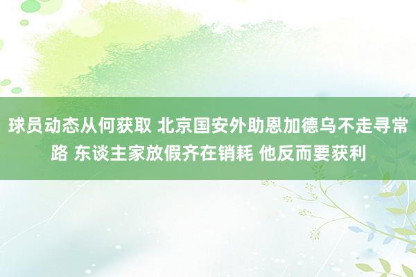 球员动态从何获取 北京国安外助恩加德乌不走寻常路 东谈主家放假齐在销耗 他反而要获利