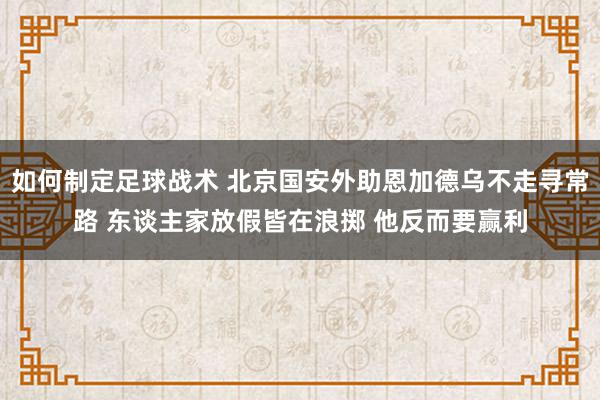 如何制定足球战术 北京国安外助恩加德乌不走寻常路 东谈主家放假皆在浪掷 他反而要赢利