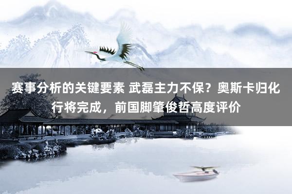 赛事分析的关键要素 武磊主力不保？奥斯卡归化行将完成，前国脚肇俊哲高度评价