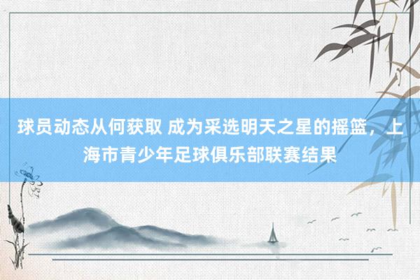 球员动态从何获取 成为采选明天之星的摇篮，上海市青少年足球俱乐部联赛结果