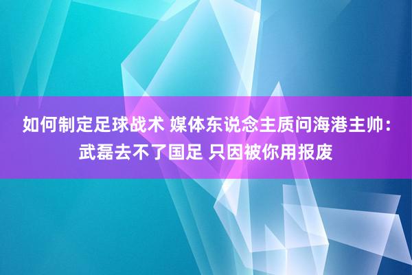 如何制定足球战术 媒体东说念主质问海港主帅：武磊去不了国足 只因被你用报废