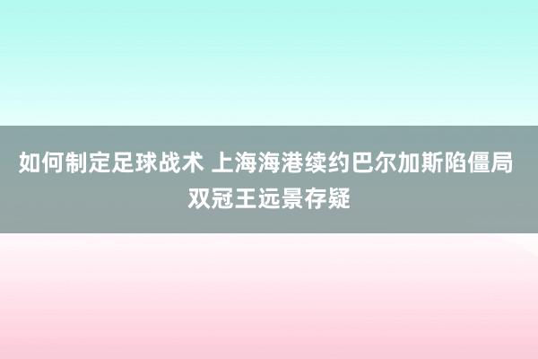 如何制定足球战术 上海海港续约巴尔加斯陷僵局 双冠王远景存疑