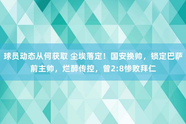 球员动态从何获取 尘埃落定！国安换帅，锁定巴萨前主帅，烂醉传控，曾2:8惨败拜仁