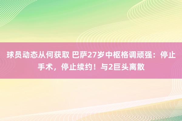 球员动态从何获取 巴萨27岁中枢格调顽强：停止手术，停止续约！与2巨头离散