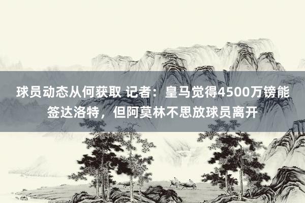 球员动态从何获取 记者：皇马觉得4500万镑能签达洛特，但阿莫林不思放球员离开