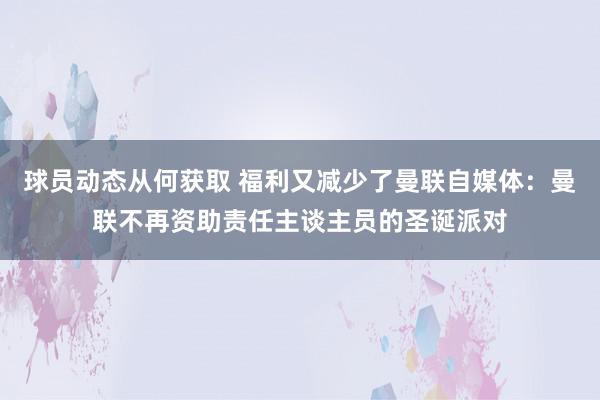 球员动态从何获取 福利又减少了曼联自媒体：曼联不再资助责任主谈主员的圣诞派对